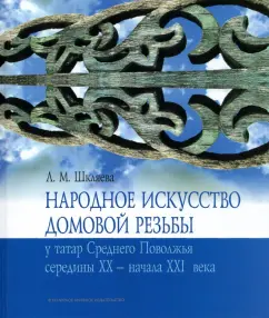 Людмила Шкляева: Народное искусство домовой резьбы у татар Среднего Поволжья середины XX - начала XXI века