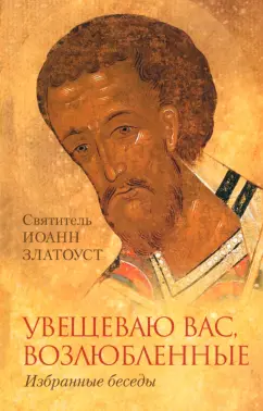 Иоанн Святитель: Увещеваю вас возлюбленные. Избранные беседы Святителя Иоанна Златоуста