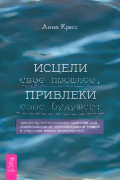 Анна Кресс: Исцели свое прошлое, привлеки свое будущее. Травма-ориентированные практики для освобождения