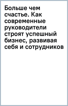 Больше чем счастье. Как современные руководители строят успешный бизнес, развивая себя и сотрудников