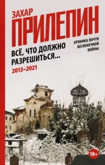 Захар Прилепин: Всё, что должно разрешиться. Хроника почти бесконечной войны. 2013-2021