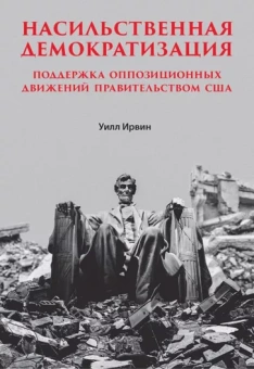 Уильям Ирвин: Насильственная демократизация. Поддержка оппозиционных движений правительством США