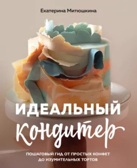 Екатерина Митюшкина: Идеальный кондитер. Пошаговый гид от простых конфет до изумительных тортов