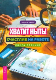 Александр Бадмаев: Хватит ныть! Счастлив на работе. Книга-тренинг