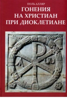 Поль Алляр: Гонения на христиан при Диоклетиане и торжество христианской церкви