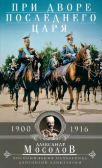 Александр Мосолов: При дворе последнего царя. Воспоминания начальника дворцовой канцелярии. 1900-1916