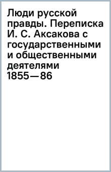 Люди русской правды. Переписка И. С. Аксакова с государственными и общественными деятелями (1855—86)
