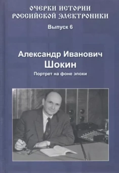 Александр Шокин: Очерки истории российской электроники. Выпуск 6. Александр Иванович Шокин. Портрет на фоне эпохи