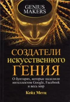 Кейд Метц: Создатели искусственного гения. О бунтарях, которые наделили интеллектом Google, Facebook и весь мир