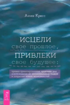 Анна Кресс: Исцели свое прошлое, привлеки свое будущее. Травма-ориентированные практики для освобождения
