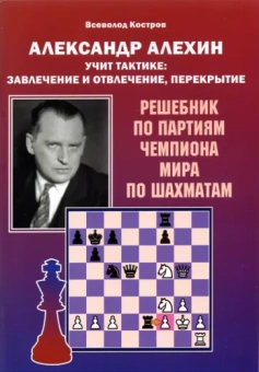 Всеволод Костров: Александр Алехин учит тактике: завлечение и отвлечение, перекрытие. Решебник по партиям